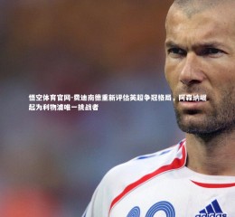 悟空体育官网-费迪南德重新评估英超争冠格局，阿森纳崛起为利物浦唯一挑战者