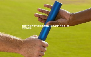 悟空体育官网-罗马德比激战四起，胜负之间不分高下，意甲罗马德比