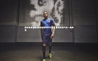 悟空体育官网-裁判关键判罚引争议 赛场紧张气氛一触即发