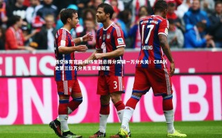 悟空体育官网-刘炜生涯总得分突破一万分大关！CBA历史第三位万分先生荣耀诞生