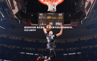 悟空体育官网-勇往直前！女足比赛中团队协作精神彰显，女足小组对手