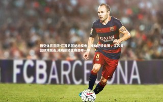 悟空体育官网-江苏男篮绝地反击，成功逆转比赛，江苏男篮绝地反击,成功逆转比赛是哪一年