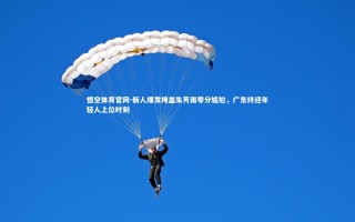 悟空体育官网-新人爆发掩盖朱芳雨零分尴尬，广东终迎年轻人上位时刻